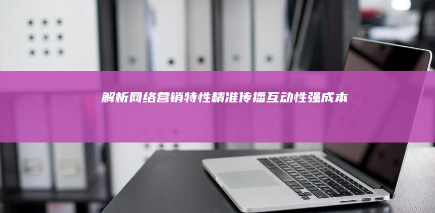 解析网络营销特性：精准传播、互动性强、成本效益高